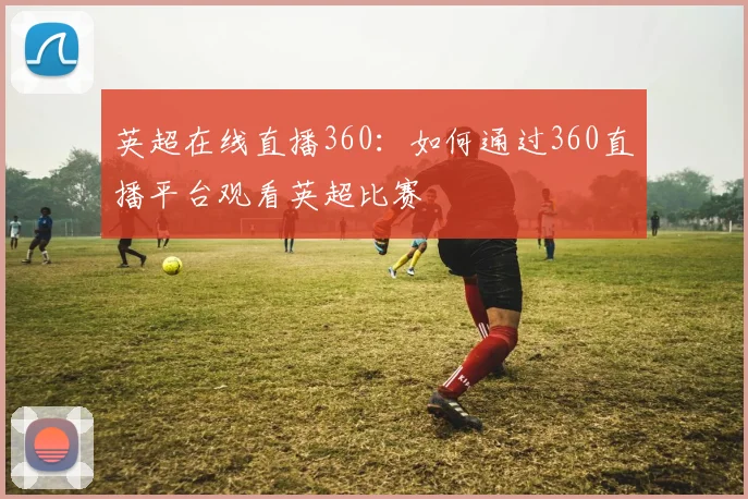 英超在线直播360：如何通过360直播平台观看英超比赛