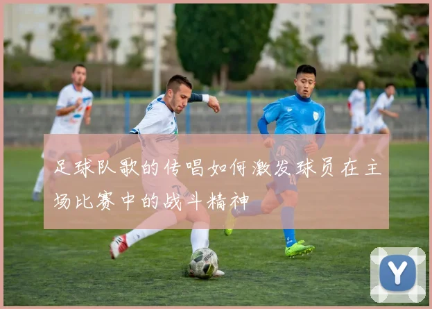 足球队歌的传唱如何激发球员在主场比赛中的战斗精神