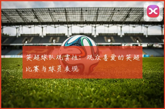 英超球队观赏性：观众喜爱的英超比赛与球员表现