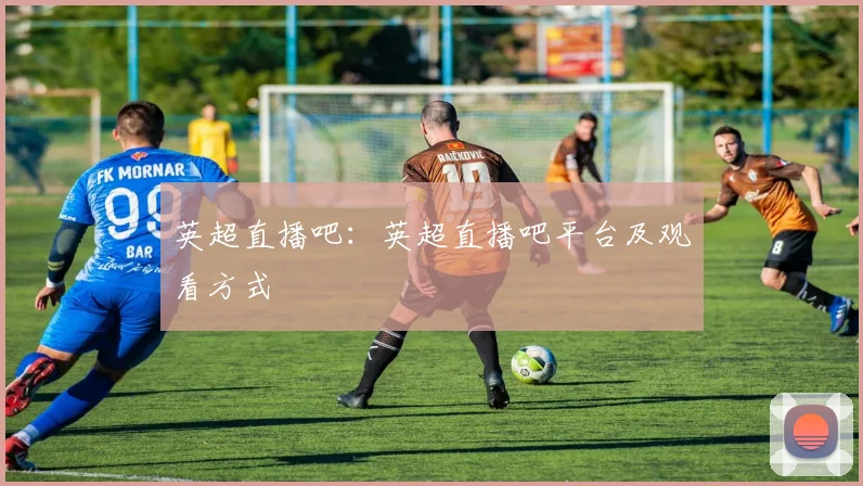 英超直播吧：英超直播吧平台及观看方式