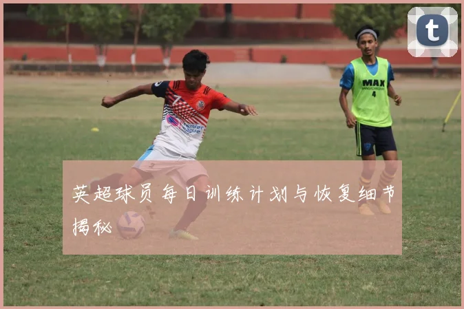 英超球员每日训练计划与恢复细节揭秘