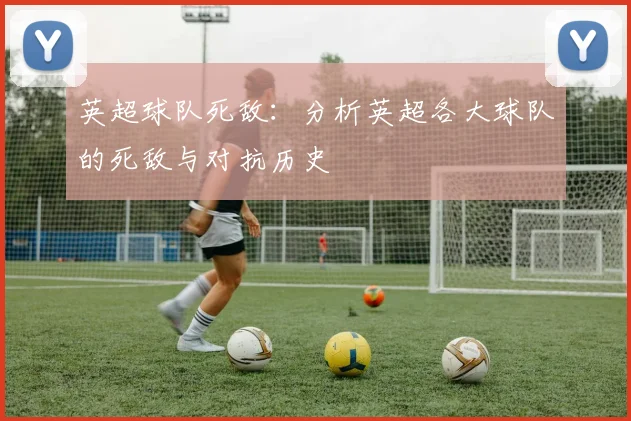 英超球队死敌：分析英超各大球队的死敌与对抗历史