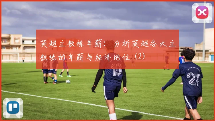 英超主教练年薪:分析英超各大主教练的年薪与经济地位 (2)