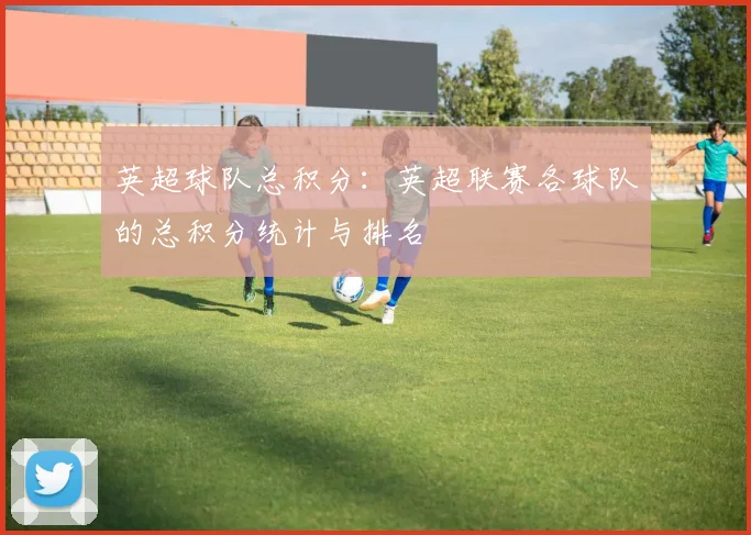 英超球队总积分：英超联赛各球队的总积分统计与排名