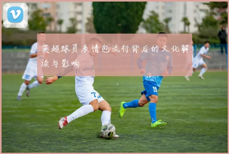 英超球员表情包流行背后的文化解读与影响